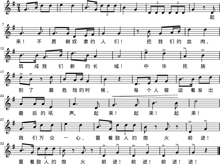 

  \relative g' {

    \key g \major \time 2/4

    g8. b16 d8 d8 \bar "|" e4 d4 \bar "|" b8. g16 \times 2/3 {d'8 d d} \bar "|" b4 g4 \bar "|" \times 2/3 {d8 d d} \times 2/3 {d8 d d} \bar "|" g4 r8 d8 \bar "|" \break

    g4. g8 \bar "|" g8. g16 d8 e16 fis16 \bar "|" g4 g4 \bar "|" r8 b8 g8 a16 b16 \bar "|" d4 d4 \bar "|" \break

    b8. b16 g8. b16 \bar "|" d8. b16 a4 \bar "|" a2 \bar "|" e'4^> d4^> \bar "|" a4^> b4^> \bar "|" \break

    d8^> b8^> r8 d8 \bar "|" b8 a16 b16 g4 \bar "|" b4 r4 \bar "|" d,8. e16 g8 g8 \bar "|" b8. b16 d8 d8 \bar "|" \break

    a8 a16 a16 e4 \bar "|" a4. d,8 \bar "|" ^\< g4. g8 \bar "|" b4. b8 \! \bar "|" d2 \bar "|" \break

    g,8. b16 d8 d8 \bar "|" e4 d4 \bar "|" b8. g16 \times 2/3 {d'8 d d} \bar "|" b8 r8 g8 r8 \bar "|" d4^> g4^> \bar "|" \break

    b8. g16 \times 2/3 {d'8 d d} \bar "|" b8 r8 g8 r8 \bar "|" d4^> g4^> \bar "|" d4^> g4^> \bar "|" d4^> g4^> \bar "|" g4^> r4 \bar "|."

  }

    \addlyrics {

        　 　 　 　 　 　 　 　 　 　 　 　 　 　 　 　 　 　 　 　 起

        来！ 不 愿 做 奴 隶 的 人 们！ 把 我 们 的 血 肉，

        筑 成 我 们 新 的 长 城！ 中 华 民 族

        到 了 最 危 险 的 时 候， 每 个 人 被 迫 着 发 出

        最 后 的 吼 声。 起 来！ 起 来！ 起 来！

        我 们 万 众 一 心， 冒 着 敌 人 的 炮 火 前 进！

        冒 着 敌 人 的 炮 火 前 进！ 前 进！ 前 进！ 进！

    }

